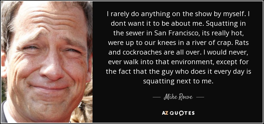 I rarely do anything on the show by myself. I dont want it to be about me. Squatting in the sewer in San Francisco, its really hot, were up to our knees in a river of crap. Rats and cockroaches are all over. I would never, ever walk into that environment, except for the fact that the guy who does it every day is squatting next to me. - Mike Rowe