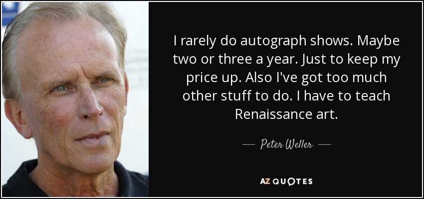 I rarely do autograph shows. Maybe two or three a year. Just to keep my price up. Also I've got too much other stuff to do. I have to teach Renaissance art. - Peter Weller