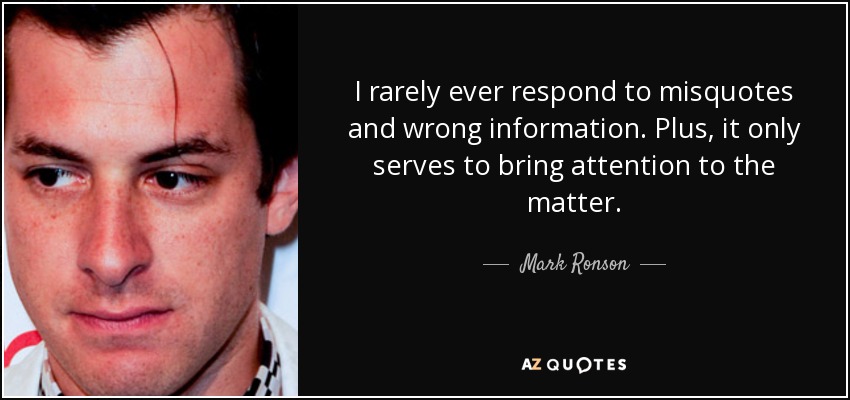 I rarely ever respond to misquotes and wrong information. Plus, it only serves to bring attention to the matter. - Mark Ronson