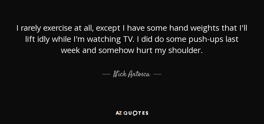 I rarely exercise at all, except I have some hand weights that I'll lift idly while I'm watching TV. I did do some push-ups last week and somehow hurt my shoulder. - Nick Antosca