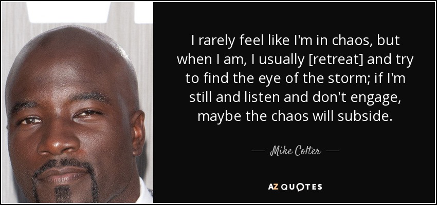 I rarely feel like I'm in chaos, but when I am, I usually [retreat] and try to find the eye of the storm; if I'm still and listen and don't engage, maybe the chaos will subside. - Mike Colter