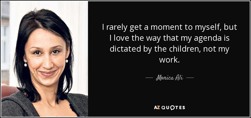 I rarely get a moment to myself, but I love the way that my agenda is dictated by the children, not my work. - Monica Ali