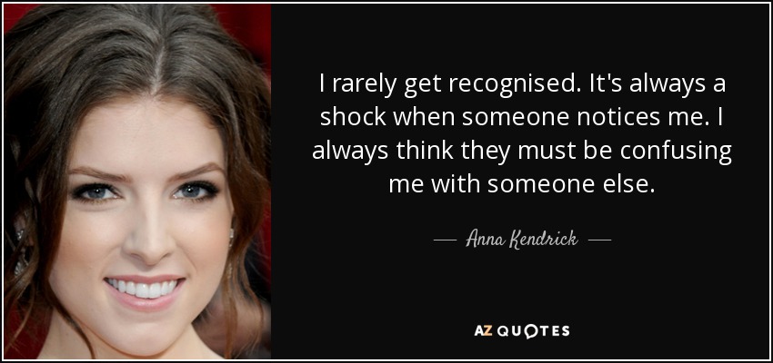I rarely get recognised. It's always a shock when someone notices me. I always think they must be confusing me with someone else. - Anna Kendrick