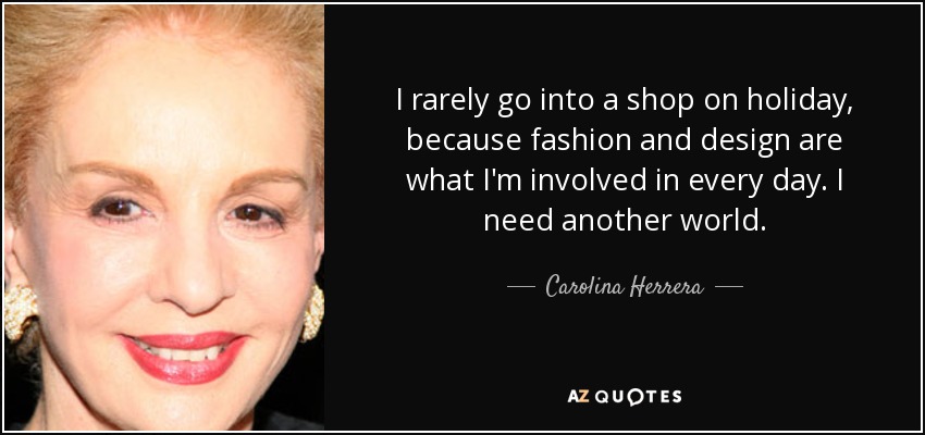I rarely go into a shop on holiday, because fashion and design are what I'm involved in every day. I need another world. - Carolina Herrera