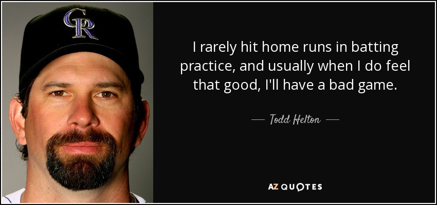I rarely hit home runs in batting practice, and usually when I do feel that good, I'll have a bad game. - Todd Helton