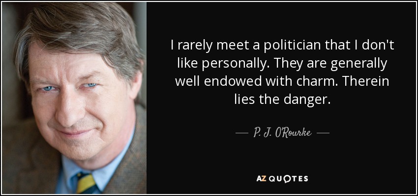 I rarely meet a politician that I don't like personally. They are generally well endowed with charm. Therein lies the danger. - P. J. O'Rourke