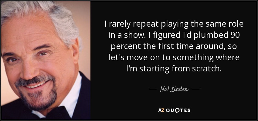 I rarely repeat playing the same role in a show. I figured I'd plumbed 90 percent the first time around, so let's move on to something where I'm starting from scratch. - Hal Linden