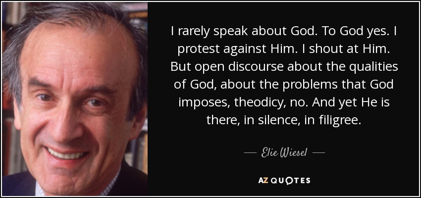 I rarely speak about God. To God yes. I protest against Him. I shout at Him. But open discourse about the qualities of God, about the problems that God imposes, theodicy, no. And yet He is there, in silence, in filigree. - Elie Wiesel