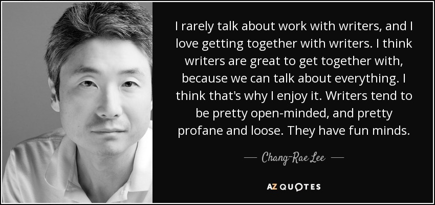 I rarely talk about work with writers, and I love getting together with writers. I think writers are great to get together with, because we can talk about everything. I think that's why I enjoy it. Writers tend to be pretty open-minded, and pretty profane and loose. They have fun minds. - Chang-Rae Lee