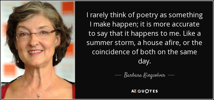 I rarely think of poetry as something I make happen; it is more accurate to say that it happens to me. Like a summer storm, a house afire, or the coincidence of both on the same day. - Barbara Kingsolver