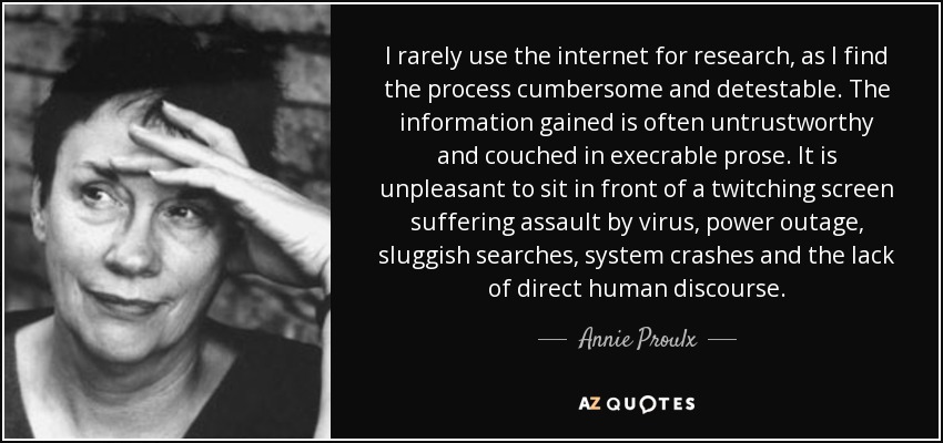 I rarely use the internet for research, as I find the process cumbersome and detestable. The information gained is often untrustworthy and couched in execrable prose. It is unpleasant to sit in front of a twitching screen suffering assault by virus, power outage, sluggish searches, system crashes and the lack of direct human discourse. - Annie Proulx
