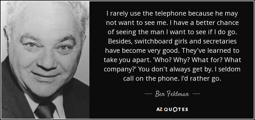 I rarely use the telephone because he may not want to see me. I have a better chance of seeing the man I want to see if I do go. Besides, switchboard girls and secretaries have become very good. They've learned to take you apart. 'Who? Why? What for? What company?' You don't always get by. I seldom call on the phone. I'd rather go. - Ben Feldman