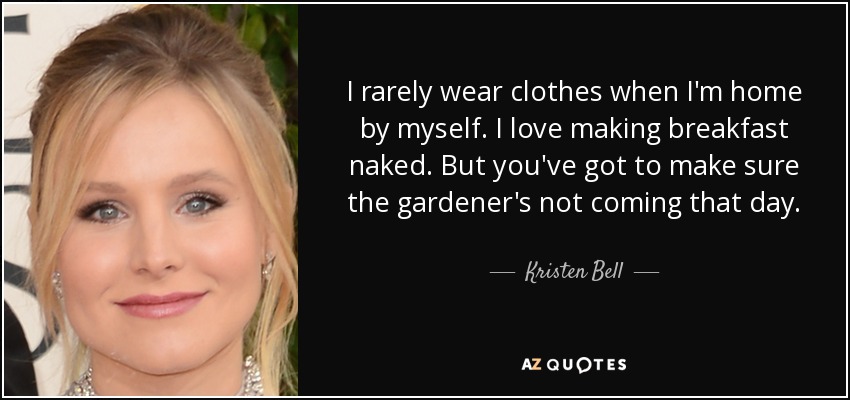 I rarely wear clothes when I'm home by myself. I love making breakfast naked. But you've got to make sure the gardener's not coming that day. - Kristen Bell