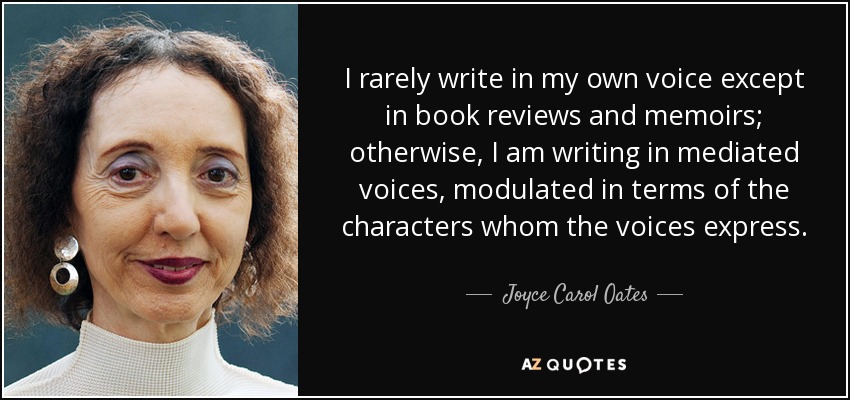 I rarely write in my own voice except in book reviews and memoirs; otherwise, I am writing in mediated voices, modulated in terms of the characters whom the voices express. - Joyce Carol Oates