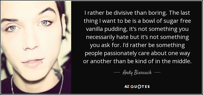 I rather be divisive than boring. The last thing I want to be is a bowl of sugar free vanilla pudding, it's not something you necessarily hate but it's not something you ask for. I'd rather be something people passionately care about one way or another than be kind of in the middle. - Andy Biersack