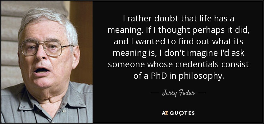 I rather doubt that life has a meaning. If I thought perhaps it did, and I wanted to find out what its meaning is, I don't imagine I'd ask someone whose credentials consist of a PhD in philosophy. - Jerry Fodor