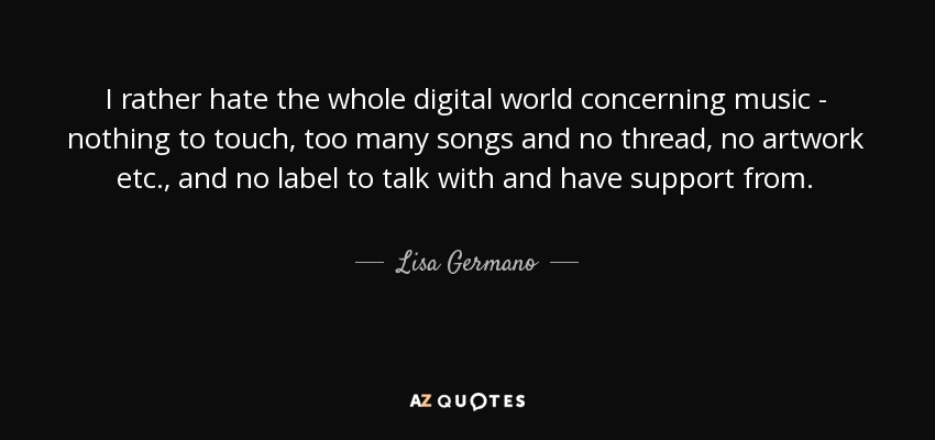 I rather hate the whole digital world concerning music - nothing to touch, too many songs and no thread, no artwork etc., and no label to talk with and have support from. - Lisa Germano