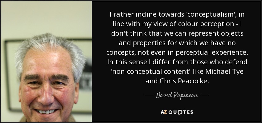 I rather incline towards 'conceptualism', in line with my view of colour perception - I don't think that we can represent objects and properties for which we have no concepts, not even in perceptual experience. In this sense I differ from those who defend 'non-conceptual content' like Michael Tye and Chris Peacocke. - David Papineau