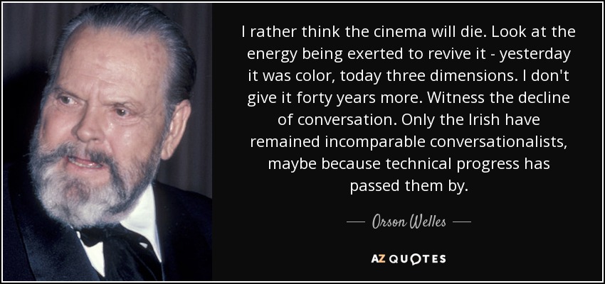 I rather think the cinema will die. Look at the energy being exerted to revive it - yesterday it was color, today three dimensions. I don't give it forty years more. Witness the decline of conversation. Only the Irish have remained incomparable conversationalists, maybe because technical progress has passed them by. - Orson Welles