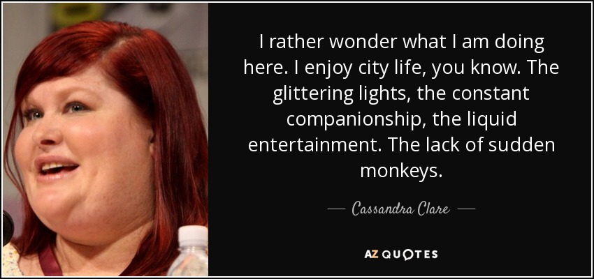 I rather wonder what I am doing here. I enjoy city life, you know. The glittering lights, the constant companionship, the liquid entertainment. The lack of sudden monkeys. - Cassandra Clare