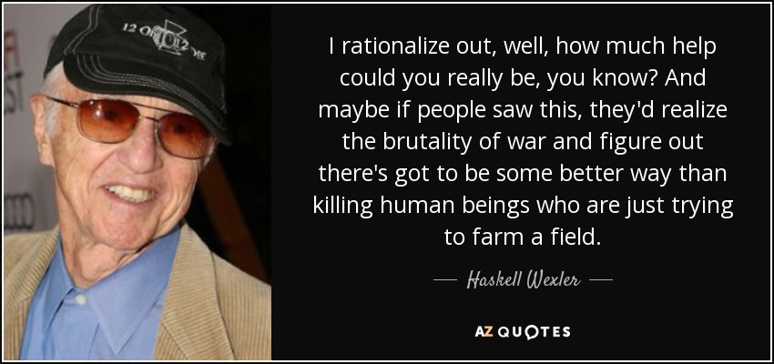 I rationalize out, well, how much help could you really be, you know? And maybe if people saw this, they'd realize the brutality of war and figure out there's got to be some better way than killing human beings who are just trying to farm a field. - Haskell Wexler