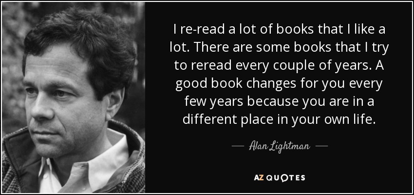 I re-read a lot of books that I like a lot. There are some books that I try to reread every couple of years. A good book changes for you every few years because you are in a different place in your own life. - Alan Lightman