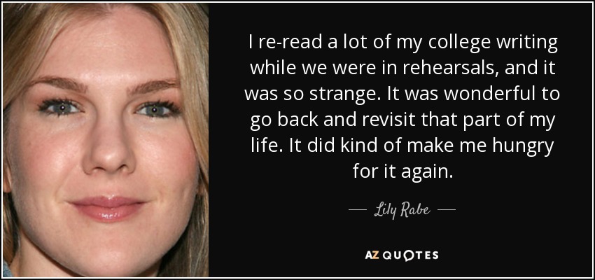 I re-read a lot of my college writing while we were in rehearsals, and it was so strange. It was wonderful to go back and revisit that part of my life. It did kind of make me hungry for it again. - Lily Rabe