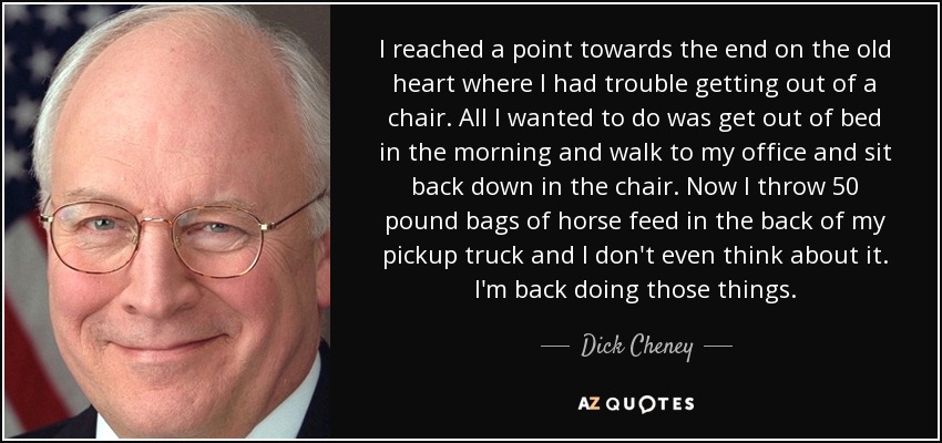 I reached a point towards the end on the old heart where I had trouble getting out of a chair. All I wanted to do was get out of bed in the morning and walk to my office and sit back down in the chair. Now I throw 50 pound bags of horse feed in the back of my pickup truck and I don't even think about it. I'm back doing those things. - Dick Cheney