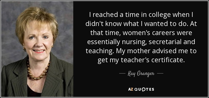 I reached a time in college when I didn't know what I wanted to do. At that time, women's careers were essentially nursing, secretarial and teaching. My mother advised me to get my teacher's certificate. - Kay Granger
