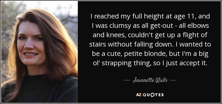 I reached my full height at age 11, and I was clumsy as all get-out - all elbows and knees, couldn't get up a flight of stairs without falling down. I wanted to be a cute, petite blonde, but I'm a big ol' strapping thing, so I just accept it. - Jeannette Walls
