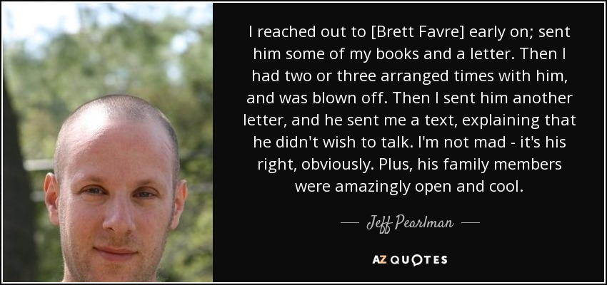 I reached out to [Brett Favre] early on; sent him some of my books and a letter. Then I had two or three arranged times with him, and was blown off. Then I sent him another letter, and he sent me a text, explaining that he didn't wish to talk. I'm not mad - it's his right, obviously. Plus, his family members were amazingly open and cool. - Jeff Pearlman