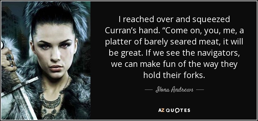 I reached over and squeezed Curran’s hand. “Come on, you, me, a platter of barely seared meat, it will be great. If we see the navigators, we can make fun of the way they hold their forks. - Ilona Andrews