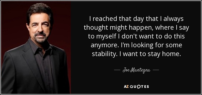 I reached that day that I always thought might happen, where I say to myself I don't want to do this anymore. I'm looking for some stability. I want to stay home. - Joe Mantegna