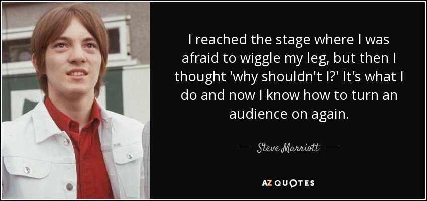 I reached the stage where I was afraid to wiggle my leg, but then I thought 'why shouldn't I?' It's what I do and now I know how to turn an audience on again. - Steve Marriott