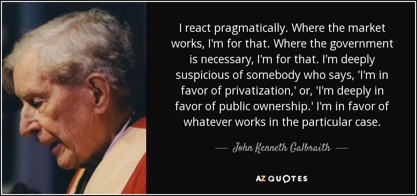 I react pragmatically. Where the market works, I'm for that. Where the government is necessary, I'm for that. I'm deeply suspicious of somebody who says, 'I'm in favor of privatization,' or, 'I'm deeply in favor of public ownership.' I'm in favor of whatever works in the particular case. - John Kenneth Galbraith