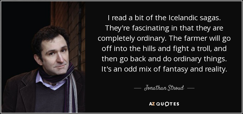 I read a bit of the Icelandic sagas. They're fascinating in that they are completely ordinary. The farmer will go off into the hills and fight a troll, and then go back and do ordinary things. It's an odd mix of fantasy and reality. - Jonathan Stroud