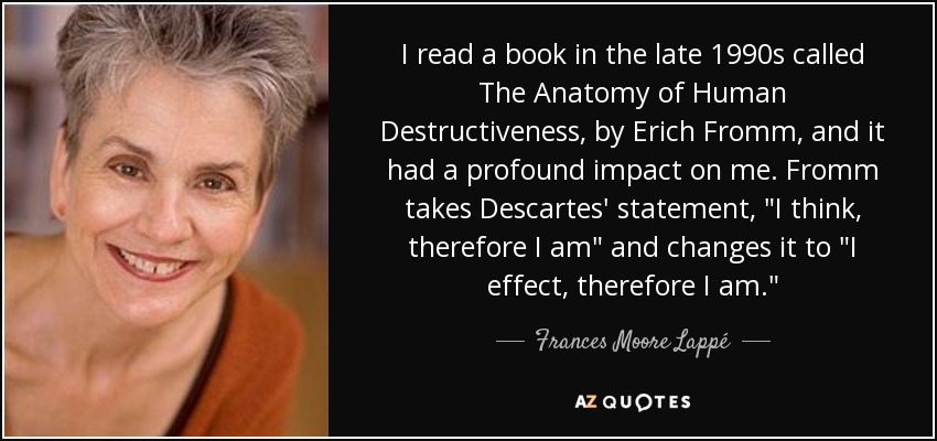 I read a book in the late 1990s called The Anatomy of Human Destructiveness, by Erich Fromm, and it had a profound impact on me. Fromm takes Descartes' statement, 