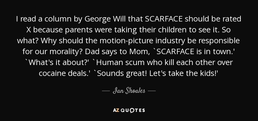 I read a column by George Will that SCARFACE should be rated X because parents were taking their children to see it. So what? Why should the motion-picture industry be responsible for our morality? Dad says to Mom, `SCARFACE is in town.' `What's it about?' `Human scum who kill each other over cocaine deals.' `Sounds great! Let's take the kids!' - Ian Shoales