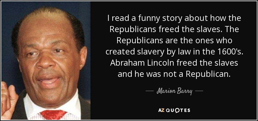 I read a funny story about how the Republicans freed the slaves. The Republicans are the ones who created slavery by law in the 1600's. Abraham Lincoln freed the slaves and he was not a Republican. - Marion Barry