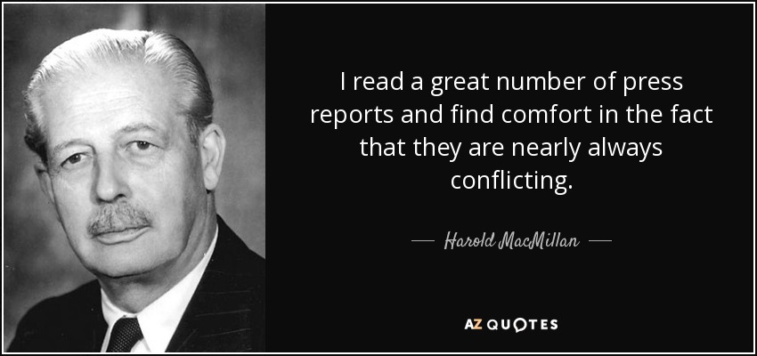 I read a great number of press reports and find comfort in the fact that they are nearly always conflicting. - Harold MacMillan