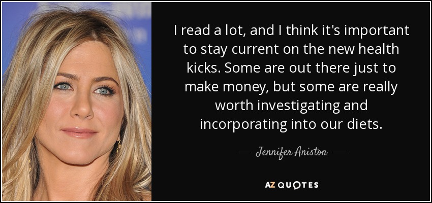 I read a lot, and I think it's important to stay current on the new health kicks. Some are out there just to make money, but some are really worth investigating and incorporating into our diets. - Jennifer Aniston