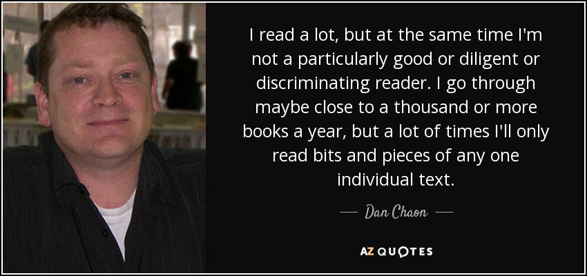 I read a lot, but at the same time I'm not a particularly good or diligent or discriminating reader. I go through maybe close to a thousand or more books a year, but a lot of times I'll only read bits and pieces of any one individual text. - Dan Chaon