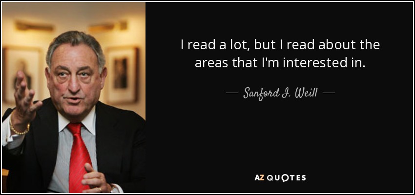 I read a lot, but I read about the areas that I'm interested in. - Sanford I. Weill