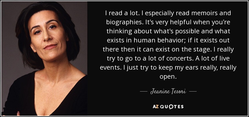 I read a lot. I especially read memoirs and biographies. It's very helpful when you're thinking about what's possible and what exists in human behavior; if it exists out there then it can exist on the stage. I really try to go to a lot of concerts. A lot of live events. I just try to keep my ears really, really open. - Jeanine Tesori