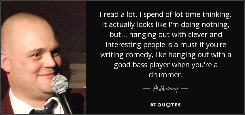I read a lot. I spend of lot time thinking. It actually looks like I'm doing nothing, but... hanging out with clever and interesting people is a must if you're writing comedy, like hanging out with a good bass player when you're a drummer. - Al Murray