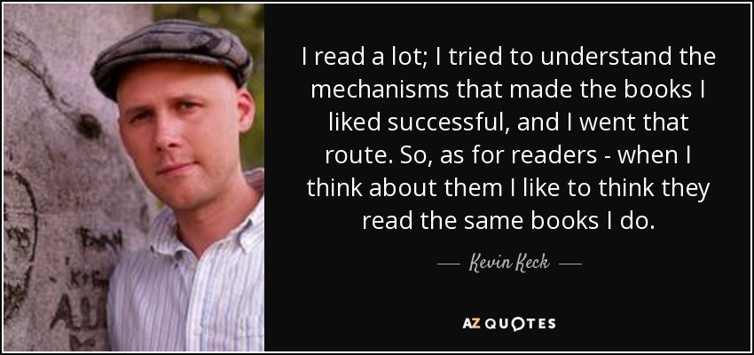 I read a lot; I tried to understand the mechanisms that made the books I liked successful, and I went that route. So, as for readers - when I think about them I like to think they read the same books I do. - Kevin Keck
