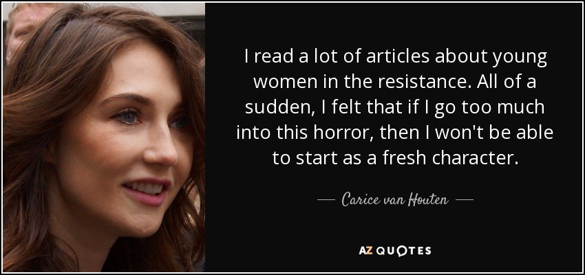 I read a lot of articles about young women in the resistance. All of a sudden, I felt that if I go too much into this horror, then I won't be able to start as a fresh character. - Carice van Houten