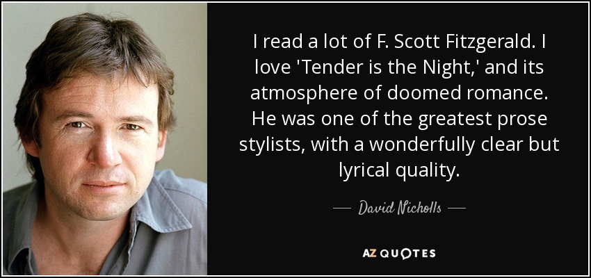 I read a lot of F. Scott Fitzgerald. I love 'Tender is the Night,' and its atmosphere of doomed romance. He was one of the greatest prose stylists, with a wonderfully clear but lyrical quality. - David Nicholls