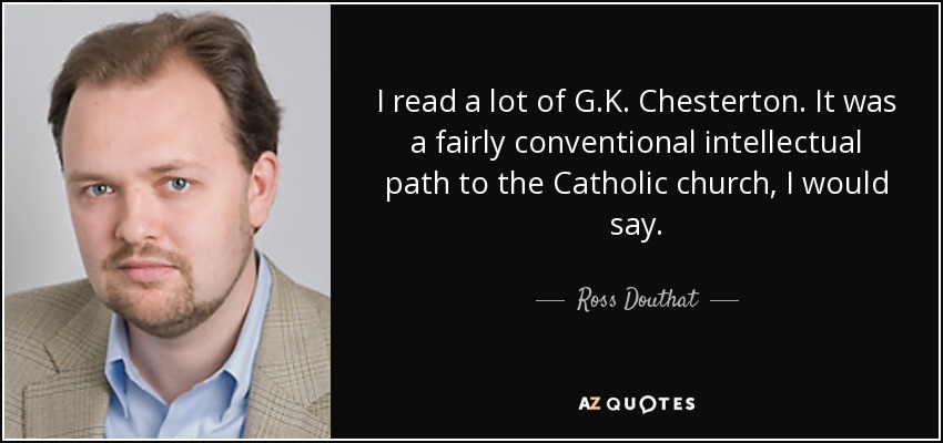 I read a lot of G.K. Chesterton. It was a fairly conventional intellectual path to the Catholic church, I would say. - Ross Douthat