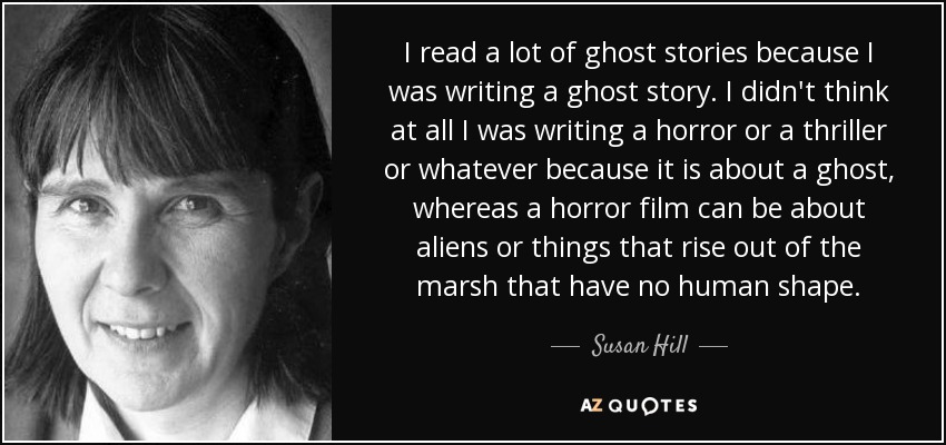 I read a lot of ghost stories because I was writing a ghost story. I didn't think at all I was writing a horror or a thriller or whatever because it is about a ghost, whereas a horror film can be about aliens or things that rise out of the marsh that have no human shape. - Susan Hill